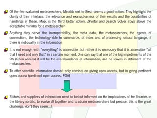 Of the five evaluated metasearchers, Metalib next to Sirsi, seems a good option. They highlight the
clarity of their interface, the relevance and exahustiveness of their results and the possibilities of
handlings of these. Map, is the third better option. ZPortal and Search Solver stays above the
acceptable minima for a metasearcher
Anything they serve the interoperability, the meta data, the metasearchers, the agents of
connections, the technology able to summarize, of index and of processing natural language, if
there is not quality in the information
It is not enough with “everything” is accessible, but rather it is necessary that it is accessible “all
that I need and only that” in a certain moment. One can say that one of the big impediments of the
OA (Open Access) it will be the overabundance of information, and he leaves in detriment of the
metasearchers.
To offer scientific information doesn't only consists on giving open access, but in giving pertinent
open access (pertinent open access, POA)




Editors and suppliers of information need to be but informed on the implications of the libraries in
the library portals, to evolve all together and to obtain metasearchers but precise: this is the great
challenge, don't they seem…?
 