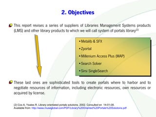 2. Objectives

This report revises a series of suppliers of Libraries Management Systems products
(LMS) and other library products to which we will call system of portals library(2)

                                                   •Metalib & SFX
                                                   •Zportal
                                                   •Millenium Access Plus (MAP)
                                                   •Search Solver
                                                   •Sirsi SingleSearch

These last ones are sophisticated tools to create portals where to harbor and to
negotiate resources of information, including electronic resources, own resources or
acquired by license.

(2) Cox A, Yeates R. Library orientated portals solutions. 2002. Consulted en 14-01-08.
Available from: http://www.museglobal.com/PDF/Library%20Oriented%20Portals%20Solutions.pdf
 