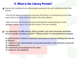 4. What is the Library Portals?
they are tools constituted by two differentiated components: the user's interface and that of the
librarian.

•The first one allows to present them resources of the library in a structured way and its offers
search tools and recovery of the information in the whole collection.

•With second tool, the librarians describe and structure the contents (electronic review,
databases, e-books, opacs, etc.) that will be shown in the user's interface.


It is necessary to differ among “library portals” and mere traversals searchers
since it usually confuses yourself. A “library portal” it is characterized to prepare:

•A administration module of electronic resources so much at cataloguing level as
of diffusion
•A module of user administration and access licenses to the electronic resources
•A metasearcher
•Environments personalized for the users
•A module of use statistical
 
