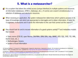 5. What is a metasearcher?
     It is a system that allows the unified access (unique Interface) to multiple systems and resources
     of information (databases, OPAC's, Gateways, etc..). It carries out a search simultaneously in a
     selection of databases and electronic resources.

     When receiving an application, the system metasearcher determines which systems possess in its
     base of knowledge and which are appropriate to interrogate and to obtain information. It looks for,
     it organizes, it structures and it sends the information to the user that carried out this search(4).


     they should look for and to recover information of a great systems variety(5;6) and metadatos models
     that include:

     • Open norms (Z39.50, open Norms, OAI-PMH, SRW/SRU, http, MARC, DOI, SQL, EAD, TEI, XML,
     Dublin Core, etc..)
     • Methodologies Owners.
     • System of local Information

(4) Gomez Dueñas LF, Correa M. AT. Metabúsqueda: integrando colecciones y mejorando la difusión. XII Jornadas de actualización en bibliotecas
médicas. 2005. Consulted el 22-12-07 Available from: http://eprints.rclis.org/archive/00004849/02/ponencia_unirecs.pdf
(5) Benítez H, Robayo S. Protocolo Z39.50 una herramienta importante en la recuperación de la información. 2007. Consulted el 7-12-07 Available
from: http://eprints.rclis.org/archive/00009877/01/PROTOCOLO_Z39_50.pdf
(6) Arango de V. ME. El Z39.50 en el ambiente de transferencia y recuperación de información. Revista Interamericana de Nuevas Tecnologías de
la Información 2000;5(1):18-24.
 