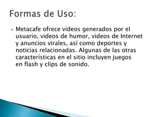  Metacafe ofrece videos generados por el
usuario, videos de humor, videos de Internet
y anuncios virales, así como deportes y
noticias relacionadas. Algunas de las otras
características en el sitio incluyen juegos
en flash y clips de sonido.