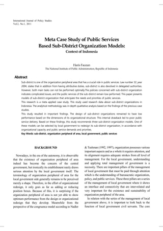 International Journal of Policy Studies
Vol.2, No.1, 2011




                           Meta Case Study of Public Services
                         Based Sub-District Organization Models:
                                                   Context of Indonesia


                                                           Haris Faozan
                                The National Institute of Public Administration, Republic of Indonesia


 Abstract
        Sub-district is one of the organization peripheral area that has a crucial role in public services. Law number 32, year
        2004, states that in addition from having attributive duties, sub-district is also devolved in delegated authorities.
        However, both main tasks can not be performed optimally.The policies concerned with sub-district organization
        indicates complicated issues, and the public services of the sub-district remain low-performed. This paper presents
        models of sub-district organization that anticipate the needs and priorities of public services.
        This research is a meta applied case study. This study used research data about sub-district organizations in
        Indonesia. The analytical methodology was in-depth qualitative analysis based on the findings of the previous case
        studies.
        This study resulted in important findings. The design of sub-district organizations remained to have low
        performance based on the dimensions of its organizational structure. This internal drawback led to poor public
        service delivery. Based on these findings, this study recommends three sub-district organization models. One of
        these models can be selected by local government to redesign its sub-district organization, in accordance with
        organizational capacity and public service demands and priorities.
        Key Words: sub-district, organization peripheral of area, local government, public services




                     BACKGROUND                                       & Tushman (1992, 1997), organization possesses various
                                                                      important aspects and as a whole it requires attention, and
   Nowadays, in the era of the autonomy, it is observable             its alignment requires adequate strokes from all level of
that the existence of organization peripheral of area                 management. For the local government, understanding
indeed has become the concern of the central                          and applying total management of government is a
government, but ironically its establishment rarely draws             necessity. There are important pillars of the management
serious attention by the local government itself. The                 of local government that must be paid through attention
terminology of organization peripheral of area for the                which is the understanding of bureaucratic organization,
local government side generally remains to be perceived               policy, and public services. These three pillars are a series
merely a shape. Therefore, in the effort of organizational            of the management of local government where it shows
redesign, it only goes as far as adding or reducing                   an interface and connectivity that are inter-related and
position boxes. Because of this, it is surprising if the              very important for the existence and sustainability of
organization peripheral of area is not yet able to show               organization peripheral of the area.
optimum performance from the design or organizational                    In relation with the series of the management of local
redesign that they develop. Meanwhile from the                        government above, it is important to look back to the
perspective of the congruence model according to Nadler               function of local government civil servants. The core
 