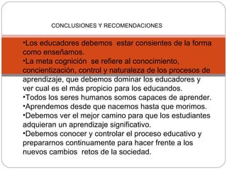 CONCLUSIONES Y RECOMENDACIONES Los educadores debemos  estar consientes de la forma como enseñamos. La meta cognición  s e refiere al conocimiento, concientización, control y naturaleza de los procesos de aprendizaje, que debemos dominar los educadores y ver cual es el más propicio para los educandos. Todos los seres humanos somos capaces de aprender. Aprendemos desde que nacemos hasta que morimos. Debemos ver el mejor camino para que los estudiantes adquieran un aprendizaje significativo. Debemos conocer y controlar el proceso educativo y prepararnos continuamente para hacer frente a los nuevos cambios  retos de la sociedad. 