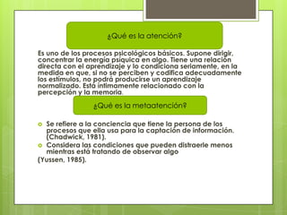 ¿Qué es la atención?

Es uno de los procesos psicológicos básicos. Supone dirigir,
concentrar la energía psíquica en algo. Tiene una relación
directa con el aprendizaje y lo condiciona seriamente, en la
medida en que, si no se perciben y codifica adecuadamente
los estímulos, no podrá producirse un aprendizaje
normalizado. Está íntimamente relacionado con la
percepción y la memoria.
                ¿Qué es la metaatención?

 Se refiere a la conciencia que tiene la persona de los
  procesos que ella usa para la captación de información.
  (Chadwick, 1981).
 Considera las condiciones que pueden distraerle menos
  mientras está tratando de observar algo
(Yussen, 1985).
 