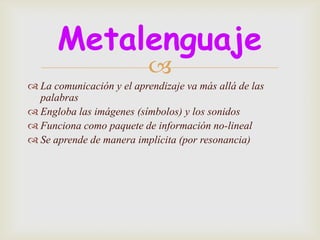 Metalenguaje
                           
 La comunicación y el aprendizaje va más allá de las
  palabras
 Engloba las imágenes (símbolos) y los sonidos
 Funciona como paquete de información no-lineal
 Se aprende de manera implícita (por resonancia)
 