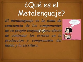 El metalenguaje es la toma de
conciencia de los componentes
de su propio lenguaje para efecto
de controlar los errores en la
producción y comprensión del
habla y la escritura.
 