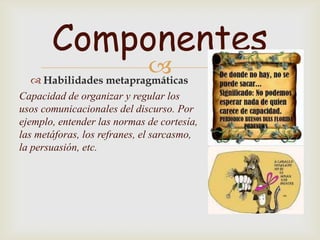 Componentes
                       
   Habilidades metapragmáticas
Capacidad de organizar y regular los
usos comunicacionales del discurso. Por
ejemplo, entender las normas de cortesía,
las metáforas, los refranes, el sarcasmo,
la persuasión, etc.
 