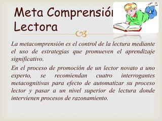 Meta Comprensión
 Lectora
          
La metacomprensión es el control de la lectura mediante
el uso de estrategias que promueven el aprendizaje
significativo.
En el proceso de promoción de un lector novato a uno
experto, se recomiendan cuatro interrogantes
metacognitivas para efecto de automatizar su proceso
lector y pasar a un nivel superior de lectura donde
intervienen procesos de razonamiento.
 