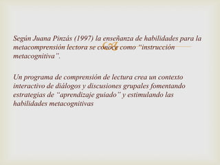 Según Juana Pinzás (1997) la enseñanza de habilidades para la
                             
metacomprensión lectora se conoce como “instrucción
metacognitiva”.

Un programa de comprensión de lectura crea un contexto
interactivo de diálogos y discusiones grupales fomentando
estrategias de “aprendizaje guiado” y estimulando las
habilidades metacognitivas
 