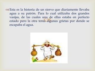  Esta es la historia de un siervo que diariamente llevaba
  agua a su patrón. Para lo cual utilizaba dos grandes
  vasijas, de las cuales una de ellas estaba en perfecto
                          
  estado pero la otra tenía algunas grietas por donde se
  escapaba el agua.
 