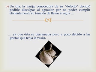  Un día, la vasija, conocedora de su “defecto” decidió
  pedirle disculpas al aguador por no poder cumplir
  eficientemente su función de llevar el agua …

                         
 … ya que ésta se derramaba poco a poco debido a las
 grietas que tenía la vasija.
 