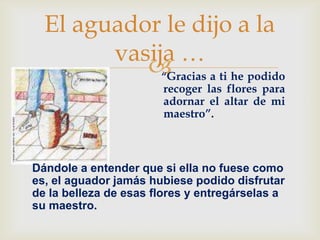El aguador le dijo a la
            vasija …
                “Gracias a ti he podido
-                          recoger las flores para
                           adornar el altar de mi
                           maestro”.



    Dándole a entender que si ella no fuese como
    es, el aguador jamás hubiese podido disfrutar
    de la belleza de esas flores y entregárselas a
    su maestro.
 