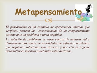 Metapensamiento
                           
El pensamiento es un conjunto de operaciones internas que
verifican, preveen las consecuencias de un comportamiento
externo ante un problema o tarea cognitiva.
La solución de problemas es parte central de nuestras vidas
diariamente nos vemos en necesidades de enfrentar problemas
que requieren soluciones mas diversas y por ello es urgente
desarrollar en nuestros estudiantes estas destrezas
 