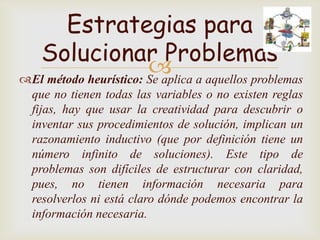 Estrategias para
  Solucionar Problemas
                        a aquellos problemas
El método heurístico: Se aplica
  que no tienen todas las variables o no existen reglas
  fijas, hay que usar la creatividad para descubrir o
  inventar sus procedimientos de solución, implican un
  razonamiento inductivo (que por definición tiene un
  número infinito de soluciones). Este tipo de
  problemas son difíciles de estructurar con claridad,
  pues, no tienen información necesaria para
  resolverlos ni está claro dónde podemos encontrar la
  información necesaria.
 