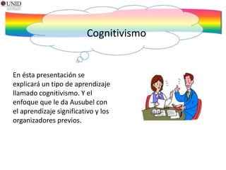 Cognitivismo
En ésta presentación se
explicará un tipo de aprendizaje
llamado cognitivismo. Y el
enfoque que le da Ausubel con
el aprendizaje significativo y los
organizadores previos.
 