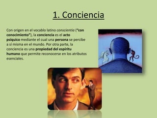 1. Conciencia
Con origen en el vocablo latino conscientia (“con
conocimiento”), la conciencia es el acto
psíquico mediante el cual una persona se percibe
a sí misma en el mundo. Por otra parte, la
conciencia es una propiedad del espíritu
humano que permite reconocerse en los atributos
esenciales.