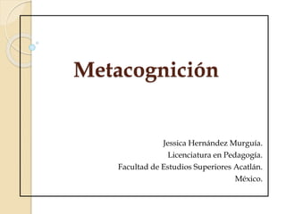 Metacognición
Jessica Hernández Murguía.
Licenciatura en Pedagogía.
Facultad de Estudios Superiores Acatlán.
México.
 