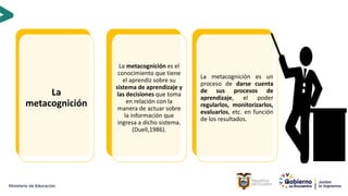 16
La
metacognición
La metacognición es el
conocimiento que tiene
el aprendiz sobre su
sistema de aprendizaje y
las decisiones que toma
en relación con la
manera de actuar sobre
la información que
ingresa a dicho sistema.
(Duell,1986).
La metacognición es un
proceso de darse cuenta
de sus procesos de
aprendizaje, el poder
regularlos, monitorizarlos,
evaluarlos, etc. en función
de los resultados.
 