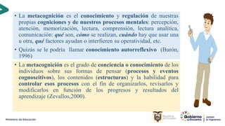 17
• La metacognición es el conocimiento y regulación de nuestras
propias cogniciones y de nuestros procesos mentales: percepción,
atención, memorización, lectura, comprensión, lectura analítica,
comunicación: qué son, cómo se realizan, cuándo hay que usar una
u otra, qué factores ayudan o interfieren su operatividad, etc.
• Quizás se le podría llamar conocimiento autorreflexivo (Burón,
1996)
• La metacognición es el grado de conciencia o conocimiento de los
individuos sobre sus formas de pensar (procesos y eventos
cognoscitivos), los contenidos (estructuras) y la habilidad para
controlar esos procesos con el fin de organizarlos, revisarlos y
modificarlos en función de los progresos y resultados del
aprendizaje (Zevallos,2000).
 