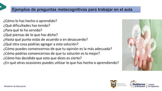 ¿Cómo lo has hecho o aprendido?
¿Qué dificultades has tenido?
¿Para qué te ha servido?
¿Qué piensas de lo que has dicho?
¿Hasta qué punto estás de acuerdo o en desacuerdo?
¿Qué otra cosa podrías agregar a esta solución?
¿Cómo puedes convencernos de que tu opinión es la más adecuada?
¿Cómo podrías convencernos de que tu solución es la mejor?
¿Cómo has decidido que esto que dices es cierto?
¿En qué otras ocasiones puedes utilizar lo que has hecho o aprendiendo?
Ejemplos de preguntas metacognitivas para trabajar en el aula
 
