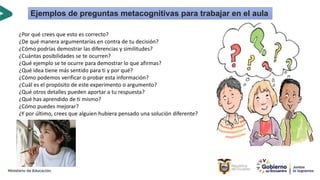 ¿Por qué crees que esto es correcto?
¿De qué manera argumentarías en contra de tu decisión?
¿Cómo podrías demostrar las diferencias y similitudes?
¿Cuántas posibilidades se te ocurren?
¿Qué ejemplo se te ocurre para demostrar lo que afirmas?
¿Qué idea tiene más sentido para ti y por qué?
¿Cómo podemos verificar o probar esta información?
¿Cuál es el propósito de este experimento o argumento?
¿Qué otros detalles pueden aportar a tu respuesta?
¿Qué has aprendido de ti mismo?
¿Cómo puedes mejorar?
¿Y por último, crees que alguien hubiera pensado una solución diferente?
Ejemplos de preguntas metacognitivas para trabajar en el aula
 