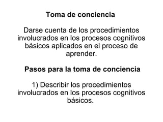 Toma de conciencia

  Darse cuenta de los procedimientos
involucrados en los procesos cognitivos
  básicos aplicados en el proceso de
               aprender.

  Pasos para la toma de conciencia

     1) Describir los procedimientos
involucrados en los procesos cognitivos
                básicos.
 
