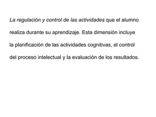 La regulación y control de las actividades que el alumno

realiza durante su aprendizaje. Esta dimensión incluye

la planificación de las actividades cognitivas, el control

del proceso intelectual y la evaluación de los resultados.
 