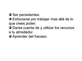 Ser persistentes.
   Esforzarse por trabajar mas allá de lo
que crees poder.
   Darse cuenta de y utilizar los recursos
a tu alrrededor.
   Aprender del fracaso.
 