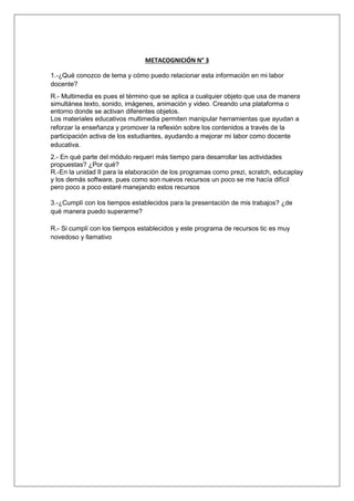 METACOGNICIÓN N° 3 
1.-¿Qué conozco de tema y cómo puedo relacionar esta información en mi labor 
docente? 
R.- Multimedia es pues el término que se aplica a cualquier objeto que usa de manera 
simultánea texto, sonido, imágenes, animación y video. Creando una plataforma o 
entorno donde se activan diferentes objetos. 
Los materiales educativos multimedia permiten manipular herramientas que ayudan a 
reforzar la enseñanza y promover la reflexión sobre los contenidos a través de la 
participación activa de los estudiantes, ayudando a mejorar mi labor como docente 
educativa. 
2.- En qué parte del módulo requerí más tiempo para desarrollar las actividades 
propuestas? ¿Por qué? 
R.-En la unidad II para la elaboración de los programas como prezi, scratch, educaplay 
y los demás software, pues como son nuevos recursos un poco se me hacía difícil 
pero poco a poco estaré manejando estos recursos 
3.-¿Cumplí con los tiempos establecidos para la presentación de mis trabajos? ¿de 
qué manera puedo superarme? 
R.- Si cumplí con los tiempos establecidos y este programa de recursos tic es muy 
novedoso y llamativo 
 