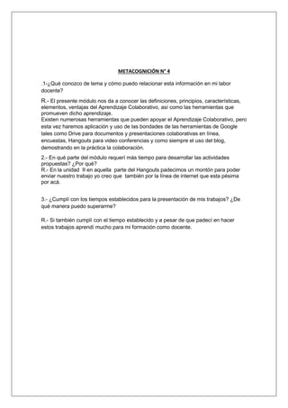METACOGNICIÓN N° 4 
.1-¿Qué conozco de tema y cómo puedo relacionar esta información en mi labor 
docente? 
R.- El presente módulo nos da a conocer las definiciones, principios, características, 
elementos, ventajas del Aprendizaje Colaborativo, así como las herramientas que 
promueven dicho aprendizaje. 
Existen numerosas herramientas que pueden apoyar el Aprendizaje Colaborativo, pero 
esta vez haremos aplicación y uso de las bondades de las herramientas de Google 
tales como Drive para documentos y presentaciones colaborativas en línea, 
encuestas, Hangouts para video conferencias y como siempre el uso del blog, 
demostrando en la práctica la colaboración. 
2.- En qué parte del módulo requerí más tiempo para desarrollar las actividades 
propuestas? ¿Por qué? 
R.- En la unidad II en aquella parte del Hangouts padecimos un montón para poder 
enviar nuestro trabajo yo creo que también por la línea de internet que esta pésima 
por acá. 
3.- ¿Cumplí con los tiempos establecidos para la presentación de mis trabajos? ¿De 
qué manera puedo superarme? 
R.- Si también cumplí con el tiempo establecido y a pesar de que padecí en hacer 
estos trabajos aprendí mucho para mi formación como docente. 
 