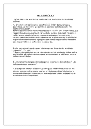 METACOGNICIÓN N° 5 
.1-¿Qué conozco de tema y cómo puedo relacionar esta información en mi labor 
docente? 
R.- En este módulo conoceremos las definiciones del libro digital, ventajas y 
desventajas, los dispositivos que permiten la lectura de los textos digitales y los 
aportes a la educación. 
También desarrollaremos material haciendo uso de servicios tales como Calaméo, que 
nos permite subir archivos a la web y presentarlos como un libro digital, interactivo y 
de fácil acceso a través de Internet, que puede ser insertado en nuestro blog y 
trabajado por los estudiantes, estos programas son muy interactivos y muy creativos a 
mi particularmente me encanto el programa de Calaméo me pareció muy interesante 
para mejorar mi labor de profesora en el área de Cta. 
2.-- En qué parte del módulo requerí más tiempo para desarrollar las actividades 
propuestas? ¿Por qué? 
R.-Bueno este módulo tuvo algo de contratiempo pero me resulto más fácil de realizar 
solo la subida a la plataforma me preocupa un poco pues no se subirlo muy bien a la 
plataforma mis trabajos. 
3.- ¿Cumplí con los tiempos establecidos para la presentación de mis trabajos? ¿De 
qué manera puedo superarme? 
R.-Si cumplí con el tiempo establecido, y si me gusta este módulo quisiera que mis 
alumnos aprendan este programa para que el trabajo sea más participativo que el 
alumno se involucre con este recurso tic, y se perfeccione más en la elaboración de 
sus trabajos usando este recurso. 
 