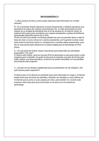 METACOGNICIÓN N° 6 
.1-¿Qué conozco de tema y cómo puedo relacionar esta información en mi labor 
docente? 
R.- En el presente módulo aplicamos muchas herramientas y software educativos que 
permitieron la mejora de nuestros conocimientos TIC, en esta oportunidad nos toca 
realizar ya no el papel de estudiante sino el rol de docente en un entorno virtual, ya 
estamos listos para poner en práctica con nuestros estudiantes y padres de familia los 
aprendizajes adquiridos dentro de un EVA. 
Si bien es cierto que existen numerosas plataformas que nos permiten llevar a cabo la 
tarea de crear un curso virtual con nuestros estudiantes, por lo general muchas veces 
estos entornos terminan siendo un complemento a nuestras clases presenciales, para 
ello en esta oportunidad utilizaremos el sistema digital para el Aprendizaje de Perú 
Educa. 
2.-- En qué parte del módulo requerí más tiempo para desarrollar las actividades 
propuestas? ¿Por qué? 
R.-Bueno este módulo para los recursos EVA se demoraba un poco para entrar a este 
programa pero si también me gustó mucho pues te presenta una serie de formas para 
poder realizar una tarea educativa y el alumno se quede maravillado con las plantillas 
que presenta este programa. 
3.- ¿Cumplí con los tiempos establecidos para la presentación de mis trabajos? ¿De 
qué manera puedo superarme? 
R.-Bueno aquí si me demore en presentar pues como demoraba en cargar y el internet 
estaba lento para encontrar las plantillas y llenarlas me resultaba un poco tedioso por 
el internet que se ponía un poco pesado por ratos, pero también me encanto este 
programa sobre todo para que el alumnado no se aburra con la enseñanza 
aprendizaje 
