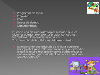 Programas de radio EntrevistaFórumLíneas de tiempoDocumentales.En cada una de estas estrategias se busca que los alumnos puedan expresar sus propios conceptos , llevándolos a la reflexión   a la critica.Y al desarrollo de habilidades del pensamiento.Es importante que después de realizar cualquier trabajo el alumno reflexione sobre lo que  aprendió, lo que le resulto más difícil y como puede utilizar lo que aprendió más adelante. Este proceso se llama METACOGNICIÓN.