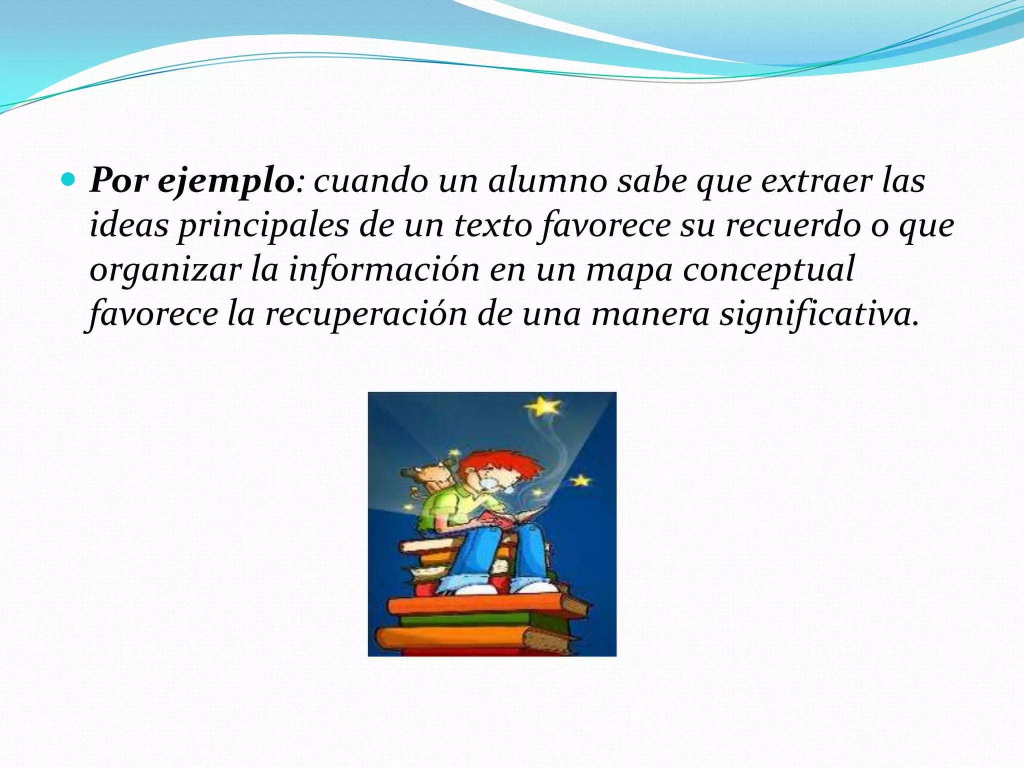  Por ejemplo: cuando un alumno sabe que extraer las
 ideas principales de un texto favorece su recuerdo o que
 organizar la información en un mapa conceptual
 favorece la recuperación de una manera significativa.
 