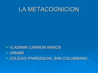 LA METACOGNICION




   VLADIMIR CARRION RAMOS
   UNMSM
   COLEGIO PARROQUIAL SAN COLUMBANO
 