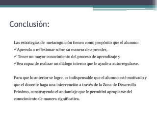 Conclusión:
Las estrategias de metacognición tienen como propósito que el alumno:
Aprenda a reflexionar sobre su manera de aprender,
 Tener un mayor conocimiento del proceso de aprendizaje y
Sea capaz de realizar un diálogo interno que le ayude a autorregularse.
Para que lo anterior se logre, es indispensable que el alumno esté motivado y
que el docente haga una intervención a través de la Zona de Desarrollo
Próximo, construyendo el andamiaje que le permitirá apropiarse del
conocimiento de manera significativa.
 