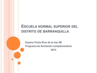 ESCUELA NORMAL SUPERIOR DEL
DISTRITO DE BARRANQUILLA
Dayana Paola Ríos de la hoz IIB
Programa de formación complementaria
2013
 