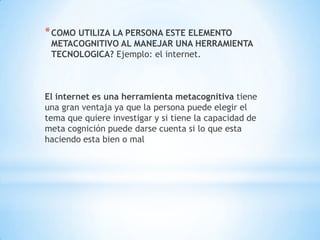 * COMO UTILIZA LA PERSONA ESTE ELEMENTO

METACOGNITIVO AL MANEJAR UNA HERRAMIENTA
TECNOLOGICA? Ejemplo: el internet.

El internet es una herramienta metacognitiva tiene
una gran ventaja ya que la persona puede elegir el
tema que quiere investigar y si tiene la capacidad de
meta cognición puede darse cuenta si lo que esta
haciendo esta bien o mal

 
