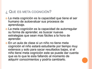 ¿ QUE ES META COGNICIÓN?
La meta cognición es la capacidad que tiene el ser
humano de autoevaluar sus procesos de
aprendizaje.
 La meta cognición es la capacidad de autorregular
su forma de aprender, es buscar nuevas
estrategias que sean mas fáciles a la hora de
aprender.
 En un aula de clase si un niño no tiene meta
cognición el niño estará estudiante por tiempo muy
extensos y solo para sacar resultados bajas, si el
niño tiene meta cognición este se puede dar cuenta
que es lo que le esta fallando al momento de
adquirir conocimientos y podría cambiarlo.


 