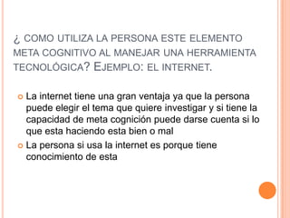 ¿ COMO UTILIZA LA PERSONA ESTE ELEMENTO
META COGNITIVO AL MANEJAR UNA HERRAMIENTA

TECNOLÓGICA?

EJEMPLO: EL INTERNET.

La internet tiene una gran ventaja ya que la persona
puede elegir el tema que quiere investigar y si tiene la
capacidad de meta cognición puede darse cuenta si lo
que esta haciendo esta bien o mal
 La persona si usa la internet es porque tiene
conocimiento de esta


 