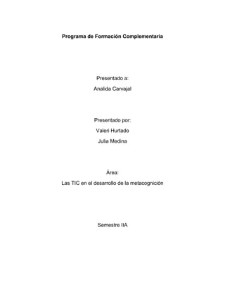 Programa de Formación Complementaria

Presentado a:
Analida Carvajal

Presentado por:
Valeri Hurtado
Julia Medina

Área:
Las TIC en el desarrollo de la metacognición

Semestre IIA

 