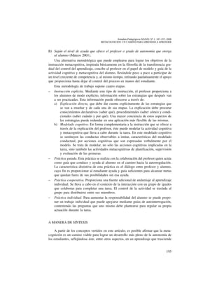 195
Estudios Pedagógicos XXXIV, Nº 1: 187-197, 2008
metacognicion: un camino para aprender a aprender
B)	 Según el nivel de ayuda que ofrece el profesor o grado de autonomía que otorga
al alumno (Mateos 2001).
Una alternativa metodológica que puede emplearse para lograr los objetivos de la
instrucción metacognitiva, inspirada básicamente en la filosofía de la transferencia gra-
dual del control del aprendizaje, concibe al profesor en el papel de modelo y guía de la
actividad cognitiva y metacognitiva del alumno, llevándole poco a poco a participar de
un nivel creciente de competencia y, al mismo tiempo, retirando paulatinamente el apoyo
que proporciona hasta dejar el control del proceso en manos del estudiante.
Esta metodología de trabajo supone cuatro etapas:
–	 Instrucción explícita. Mediante este tipo de instrucción, el profesor proporciona a
los alumnos de modo explícito, información sobre las estrategias que después van
a ser practicadas. Esta información puede ofrecerse a través de:
a) 	 Explicación directa, que debe dar cuenta explícitamente de las estrategias que
se van a enseñar y de cada una de sus etapas. La explicación debe procurar
conocimientos declarativos (saber qué), procedimentales (saber cómo) y condi-
cionales (saber cuándo y por qué). Una mayor conciencia de estos aspectos de
las estrategias puede redundar en una aplicación más flexible de las mismas.
b) 	 Modelado cognitivo. En forma complementaria a la instrucción que se ofrece a
través de la explicación del profesor, éste puede modelar la actividad cognitiva
y metacognitiva que lleva a cabo durante la tarea. En este modelado cognitivo
se sustituyen las conductas observables a imitar, características del modelado
conductual, por acciones cognitivas que son expresadas verbalmente por el
modelo. Se trata de modelar, no sólo las acciones cognitivas implicadas en la
tarea, sino también las actividades metacognitivas de planificación, supervisión
y evaluación de las primeras.
–	 Práctica guiada. Esta práctica se realiza con la colaboración del profesor quien actúa
como guía que conduce y ayuda al alumno en el camino hacia la autorregulación.
La característica distintiva de esta práctica es el diálogo entre profesor y alumno,
cuyo fin es proporcionar al estudiante ayuda y guía suficientes para alcanzar metas
que quedan fuera de sus posibilidades sin esa ayuda.
–	 Práctica cooperativa. Proporciona una fuente adicional de andamiaje al aprendizaje
individual. Se lleva a cabo en el contexto de la interacción con un grupo de iguales
que colaboran para completar una tarea. El control de la actividad se traslada al
grupo para distribuirse entre sus miembros.
–	 Práctica individual. Para aumentar la responsabilidad del alumno se puede propo-
ner un trabajo individual que puede apoyarse mediante guías de autointerrogación,
conteniendo las preguntas que uno mismo debe plantearse para regular su propia
actuación durante la tarea.
A MANERA DE SINTESIS
A partir de los conceptos vertidos en este artículo, es posible afirmar que la meta-
cognición es un camino viable para lograr un desarrollo más pleno de la autonomía de
los estudiantes, reflejándose éste, entre otros aspectos, en un aprendizaje que trasciende
 