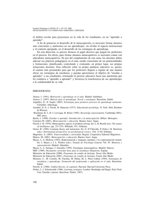196
Estudios Pedagógicos XXXIV, Nº 1: 187-197, 2008
metacognicion: un camino para aprender a aprender
el ámbito escolar para proyectarse en la vida de los estudiantes, en un “aprender a
aprender”.
A fin de potenciar el desarrollo de la metacognición, es necesario formar alumnos
más conscientes y autónomos en sus aprendizajes, sin olvidar el aspecto motivacional
y el contexto apropiado, en el desarrollo de las estrategias de aprendizaje.
En esta dirección, es preciso destacar el papel decisivo que juegan los profesores
en el proceso. En efecto, para formar alumnos metacognitivos es necesario contar con
educadores metacognitivos. En pos del cumplimiento de esta meta, los docentes deben
adecuar sus prácticas pedagógicas en el aula, siendo conscientes de sus potencialidades
y limitaciones, planificando, controlando y evaluando, en primer lugar, sus propias
actuaciones docentes. Esta reflexión sobre su propio quehacer educativo es, quizás,
el camino más prometedor para que los profesores lleguen a regular de una manera
eficaz sus estrategias de enseñanza, y puedan aproximarse al objetivo de “enseñar a
aprender” a sus estudiantes, orientando el proceso educativo hacia una autonomía que
les conduzca a “aprender a aprender” y favorezca la transferencia de sus aprendizajes
a la cotidianeidad de su vida.
BIBLIOGRAFIA
Alonso, J. (1991). Motivación y aprendizaje en el aula. Madrid: Santillana.
Alonso, J. (1997). Motivar para el aprendizaje. Teoría y estrategias. Barcelona: Edebé.
Argüelles, D., N. Nagles (2007). Estrategias para promover procesos de aprendizaje autónomo.
Colombia: Alfaomega.
Ausubel, D. P., J. Novak, H. Hanesian (1973). Educational psychology. N. York: Holt, Reinhart
& Winston.
Brachman, R. J., H. J. Levesque, R. Reiter (1992). Knowledge representation. Cambridge (MA):
MIT press.
Burón, J. (1990). Enseñar a aprender: Introducción a la metacognición. Bilbao: Mensajero.
Carretero M. (2001). Metacognición y educación. Buenos Aires: Aique.
Flavell, J. H. (1976). Metacognitive aspects of problem solving. En: L. B. Resnik (ed.). The nature
of intelligence (pp. 231-235). Hillsdale, N.J.: Erlbaum.
Glaser, R. (1994). Learning theory and instruction. En: G. D’Ydewalle, P. Eelen y B. Bertelson
(eds.). International perspectives on psychological science. (Vol. 2) NJ: Erlbaum.
Magendzo, A. (2003). Transversalidad y curriculum. Bogotá: Cooperativa Editorial Magisterio.
Mateos, M. (2001). Metacognición y educación. Buenos Aires: Aique.
Mayor, J., A. Moñivas (1992). Representación e imágenes mentales: I La representación mental.
En: J. Mayor y J. L. Pinillos (eds.). Tratado de Psicología General. Vol. IV: Memoria y
representación. Madrid: Alhambra.
Mayor, J., A. Suengas, J. González (1995). Estrategias metacognitivas. Madrid: Síntesis.
MEC (1989). Documento curricular base para la enseñanza obligatoria. España.
Ministerio de Educación (2000). Programas de estudio de biología. Tercer Año Medio.
Ministerio de Educación (2001). Programas de estudio de biología. Cuarto Año Medio.
Monereo, C., M. Castello, M. Clariana, M. Palma, M. L. Pérez Cabani (1994). Estrategias de
enseñanza y aprendizaje. Formación del profesorado y aplicación en el aula. Barcelona:
Edebé.
Newell, A. (1990). Unified theories of cognition. Harvard: Harvard University Press.
Nisbet, J., J. Schucksmith (1986). Learning strategies. London: Routledge and Kegal, Paul (Trad.
Cast: Enseñar a pensar. Barcelona: Paidós, 1987).
 