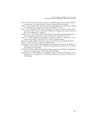 197
Estudios Pedagógicos XXXIV, Nº 1: 187-197, 2008
metacognicion: un camino para aprender a aprender
Osses, S. (2007). Hacia un aprendizaje autónomo en el ámbito científico. Inserción de la dimensión
metacognitiva en el proceso educativo. Concurso Nacional Proyectos Fondecyt.
Palmer, S. E., R. Kimchi (1986). The information processing approach to cognition. En: T. Knapp
y L. Robertson (eds.). Approaches to cognition. Hillsdale, N.J: LEA.
Paris, S. G., P. Winograd (1990). How metacognition and promote academic learning and in-
struction. En: B. F., Jones y L. Idol (eds.). Dimensions of thinking and cognitive instruction
(pp. 15-51). Hillsdale, N.J.: Erlbaum.
Pintrich, P. R., E. V. De Groot (1990). Motivational and self-regulated learning components of
classroom academic performance. Journal of Educational Psychology 82: 33-40.
Pozo, J. I. (1990). Estrategias de aprendizaje. En: Coll, C.; Palacios, J.; Marchesi, A. (eds.).
Desarrollo psicológico y educación (Vol. 2: 199-221). Madrid: Alianza.
Román, M., E. Diez (2000). Aprendizaje y Curriculum. Buenos Aires: Novedades Educativas.
Pozo, J. I. (1996). Aprendices y maestros. Madrid: Alianza.
Rumelhart, D. E., D. Norman, (1988). Representation in memory. En: R. Atkinson, R. Herstein, G.,
Lindzey, y R. Luce (eds.). Stevens’ Handbook of Experimental Psychology. Vol., 2: Learning
and Cognition. N. York: Wiley.
Weinstein, C., R. Mayer (1986). The teaching of learning strategies. En: M. Wittrock (ed.) Handbook
of research in teaching. (pp. 315-317) New York: Mac Millan.
Zimmerman, B. J. (1989). Models of self-regulated learning and academic achievement. En: B.
Zimmerman y D. Schunck (eds.). Self-regulated learning and academic achievement. N.
York: Springer.
 