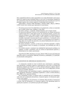 189
Estudios Pedagógicos XXXIV, Nº 1: 187-197, 2008
metacognicion: un camino para aprender a aprender
decir, compartido por diversos sujetos especialistas en un campo determinado o por la mayor
parte de los sujetos de una comunidad siendo, en este caso, el conocimiento, producto de
una construcción social. El conocimiento representacional se ha convertido en el eje de la
psicología cognitiva, de la ciencia cognitiva y la psicología de la instrucción.
Según Palmer y Kimchi (1986); Rumelhart y Norman (1988) y Mayor y Moñivas
(1992), existen cinco sistemas para representar el conocimiento:
–	 El sistema proposicional. Su unidad básica es la proposición, es decir, un enunciado
que se puede evaluar como verdadero o como falso.
–	 El sistema analógico, constituido, fundamentalmente, por la imagen mental.
–	 El sistema procedimental. Consiste en el conocimiento de un conjunto de procesos
cognitivos para llevar a cabo alguna acción. Se caracterizan porque: a) poseen una
estructura jerárquica cuyo objetivo global se logra mediante el establecimiento de
subobjetivos; b) se ejecutan en cascada, es decir, algunos de los pasos producen
resultados intermedios necesarios para los pasos posteriores; c) la memoria activa
controla al mismo tiempo, los datos exteriores y los procedentes de la memoria a
largo plazo; d) el criterio de ejecución es la correcta finalización de la tarea y no
el término de uno de sus pasos.
–	 El sistema distribuido y paralelo: se basa en las conexiones neuronales e implica
un procesamiento masivo en paralelo, no localizado, sino distribuido por todo el
sistema.
–	 Los modelos mentales: constituyen una modalidad de representación analógica, sin
embargo, se tiende a concebirlos como un sistema de representación específico y
diferenciado de los citados anteriormente .
Según Newell (1990) y Brachman, Levesque y Reiter (1992) el sistema procedimental
representa mejor el conocimiento implicado en destrezas y habilidades y, en particular,
el conocimiento metacognitivo.
LA CONCEPCION DE APRENDIZAJE SIGNIFICATIVO
A continuación, teniendo en vista la relación entre conocimiento y aprendizaje,
entre aprendizaje y estrategias cognitivas y metacognitivas y entre éstas y el enfoque del
aprendizaje propuesto por Ausubel et al. (1973), haremos referencia a algunos aspectos
de dicha perspectiva teórica, la cual, en los últimos años, ha ido adquiriendo creciente
relevancia en el ámbito educativo.
Ausubel distingue entre aprendizaje receptivo y aprendizaje por descubrimiento y
entre aprendizaje memorístico y aprendizaje significativo. A ellos se refieren Román y
Diez (2000) en los siguientes términos.
En el aprendizaje receptivo, el alumno recibe el contenido que ha de internalizar,
sobre todo, por la explicación del profesor, el material impreso, la información audio-
visual u otros medios.
En el aprendizaje por descubrimiento, el estudiante debe descubrir el material por
sí mismo, antes de incorporarlo a su estructura cognitiva. Este aprendizaje puede ser
guiado por el profesor o ser autónomo por parte del estudiante.
 