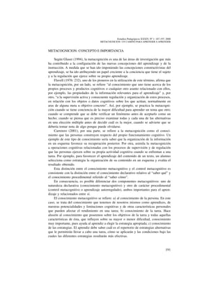 191
Estudios Pedagógicos XXXIV, Nº 1: 187-197, 2008
metacognicion: un camino para aprender a aprender
METACOGNICION: CONCEPTO E IMPORTANCIA
Según Glaser (1994), la metacognición es una de las áreas de investigación que más
ha contribuido a la configuración de las nuevas concepciones del aprendizaje y de la
instrucción. A medida que se han ido imponiendo las concepciones constructivistas del
aprendizaje, se ha ido atribuyendo un papel creciente a la conciencia que tiene el sujeto
y a la regulación que ejerce sobre su propio aprendizaje.
Flavell (1976: 232), uno de los pioneros en la utilización de este término, afirma que
la metacognición, por un lado, se refiere “al conocimiento que uno tiene acerca de los
propios procesos y productos cognitivos o cualquier otro asunto relacionado con ellos,
por ejemplo, las propiedades de la información relevantes para el aprendizaje” y, por
otro, “a la supervisión activa y consecuente regulación y organización de estos procesos,
en relación con los objetos o datos cognitivos sobre los que actúan, normalmente en
aras de alguna meta u objetivo concreto”. Así, por ejemplo, se practica la metacogni-
ción cuando se tiene conciencia de la mayor dificultad para aprender un tema que otro;
cuando se comprende que se debe verificar un fenómeno antes de aceptarlo como un
hecho; cuando se piensa que es preciso examinar todas y cada una de las alternativas
en una elección múltiple antes de decidir cuál es la mejor, cuando se advierte que se
debería tomar nota de algo porque puede olvidarse.
Carretero (2001), por una parte, se refiere a la metacognición como el conoci-
miento que las personas construyen respecto del propio funcionamiento cognitivo. Un
ejemplo de este tipo de conocimiento sería saber que la organización de la información
en un esquema favorece su recuperación posterior. Por otra, asimila la metacognición
a operaciones cognitivas relacionadas con los procesos de supervisión y de regulación
que las personas ejercen sobre su propia actividad cognitiva cuando se enfrentan a una
tarea. Por ejemplo, para favorecer el aprendizaje del contenido de un texto, un alumno
selecciona como estrategia la organización de su contenido en un esquema y evalúa el
resultado obtenido.
Esta distinción entre el conocimiento metacognitivo y el control metacognitivo es
consistente con la distinción entre el conocimiento declarativo relativo al “saber qué” y
el conocimiento procedimental referido al “saber cómo”.
En consecuencia, es posible diferenciar dos componentes metacognitivos: uno de
naturaleza declarativa (conocimiento metacognitivo) y otro de carácter procedimental
(control metacognitivo o aprendizaje autorregulado), ambos importantes para el apren-
dizaje y relacionados entre sí.
El conocimiento metacognitivo se refiere: a) al conocimiento de la persona. En este
caso, se trata del conocimiento que tenemos de nosotros mismos como aprendices, de
nuestras potencialidades y limitaciones cognitivas y de otras características personales
que pueden afectar el rendimiento en una tarea; b) conocimiento de la tarea. Hace
alusión al conocimiento que poseemos sobre los objetivos de la tarea y todas aquellas
características de ésta, que influyen sobre su mayor o menor dificultad, conocimiento
muy importante, pues ayuda al aprendiz a elegir la estrategia apropiada; c) conocimiento
de las estrategias. El aprendiz debe saber cuál es el repertorio de estrategias alternativas
que le permitirán llevar a cabo una tarea, cómo se aplicarán y las condiciones bajo las
cuales las diferentes estrategias resultarán más efectivas.
 