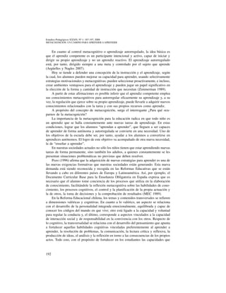 192
Estudios Pedagógicos XXXIV, Nº 1: 187-197, 2008
metacognicion: un camino para aprender a aprender
En cuanto al control metacognitivo o aprendizaje autorregulado, la idea básica es
que el aprendiz competente es un participante intencional y activo, capaz de iniciar y
dirigir su propio aprendizaje y no un aprendiz reactivo. El aprendizaje autorregulado
está, por tanto, dirigido siempre a una meta y controlado por el sujeto que aprende
(Argüelles y Nagles 2007).
Hoy se tiende a defender una concepción de la instrucción y el aprendizaje, según
la cual, los alumnos pueden mejorar su capacidad para aprender, usando selectivamente
estrategias motivacionales y metacognitivas; pueden seleccionar proactivamente, e incluso,
crear ambientes ventajosos para el aprendizaje y pueden jugar un papel significativo en
la elección de la forma y cantidad de instrucción que necesitan (Zimmerman 1989).
A partir de estas afirmaciones es posible inferir que el aprendiz competente emplea
sus conocimientos metacognitivos para autorregular eficazmente su aprendizaje y, a su
vez, la regulación que ejerce sobre su propio aprendizaje, puede llevarle a adquirir nuevos
conocimientos relacionados con la tarea y con sus propios recursos como aprendiz.
A propósito del concepto de metacognición, surge el interrogante ¿Para qué ocu-
parnos de la metacognición?
La importancia de la metacognición para la educación radica en que todo niño es
un aprendiz que se halla constantemente ante nuevas tareas de aprendizaje. En estas
condiciones, lograr que los alumnos “aprendan a aprender”, que lleguen a ser capaces
de aprender de forma autónoma y autorregulada se convierte en una necesidad. Uno de
los objetivos de la escuela debe ser, por tanto, ayudar a los alumnos a convertirse en
aprendices autónomos. El logro de este objetivo va acompañado de otra nueva necesidad,
la de “enseñar a aprender”.
En nuestras sociedades actuales no sólo los niños tienen que estar aprendiendo nuevas
tareas de forma permanente, sino también los adultos, a quienes constantemente se les
presentan situaciones problemáticas no previstas que deben resolver.
Pozo (1996) afirma que la adquisición de nuevas estrategias para aprender es una de
las nuevas exigencias formativas que nuestras sociedades están generando. Esta nueva
demanda está siendo reconocida y recogida en las Reformas Educativas que se están
llevando a cabo en diferentes países de Europa y Latinoamérica. Así, por ejemplo, el
Documento Curricular Base para la Enseñanza Obligatoria en España expresa que es
necesario que el alumno tome conciencia de los procesos que utiliza en la elaboración
de conocimiento, facilitándole la reflexión metacognitiva sobre las habilidades de cono-
cimiento, los procesos cognitivos, el control y la planificación de la propia actuación y
la de otros, la toma de decisiones y la comprobación de resultados (MEC 1989).
En la Reforma Educacional chilena, los temas y contenidos transversales se refieren
a dimensiones valóricas y cognitivas. En cuanto a lo valórico, un aspecto se relaciona
con el desarrollo de la personalidad integrada emocionalmente, equilibrada y capaz de
conocer los códigos del mundo en que vive; otro está ligado a la capacidad y voluntad
para regular la conducta y, el último, corresponde a aspectos vinculados a la capacidad
de interacción social y de responsabilidad en la convivencia con los otros. Respecto de
lo cognitivo, la transversalidad se relaciona con el desarrollo del pensamiento que apunta
a fortalecer aquellas habilidades cognitivas vinculadas preferentemente al aprender a
aprender, la resolución de problemas, la comunicación, la lectura crítica y reflexiva, la
producción de ideas, el análisis y la reflexión en torno a las consecuencias de los propios
actos. Todo esto, con el propósito de fortalecer en los estudiantes las capacidades que
 
