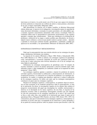 193
Estudios Pedagógicos XXXIV, Nº 1: 187-197, 2008
metacognicion: un camino para aprender a aprender
intervienen en el juicio y la acción moral, con el fin de que sean capaces de orientarse
de forma autónoma en situaciones de conflicto de valores y tomar posturas y decisiones
de las que se hagan responsables (Magendzo 2003).
Más directamente en relación con el ámbito científico, la Reforma Educacional
chilena afirma que: el ejercicio de la indagación e investigación mejora la capacidad de
tomar decisiones informadas y razonadas en asuntos personales y de orden público que,
a menudo, requieren conocimientos elementales sobre ciencia y tecnología. Todos los
estudiantes deben tener la oportunidad de experimentar positivamente lo que significa
aprender y entender algo científicamente… Sentir que contribuyen a la formulación de
problemas y definición de las etapas y medios posibles para dilucidarlos, les llevará a
adquirir mayor confianza y certeza de que pueden realizar su propio camino… Aprender
a aprender es crucial para continuar leyendo, aprendiendo y estudiando a medida que
aparezcan las necesidades y las oportunidades (Ministerio de Educación 2000, 2001).	
ESTRATEGIAS COGNITIVAS Y METACOGNITIVAS
Dado que la metacognición tiene una estrecha relación con las estrategias de apren-
dizaje, abordaremos brevemente esta temática.
La mayoría de los autores (Weinstein y Mayer 1986; Nisbet y Schucksmith 1986;
Pozo 1990; Monereo et al. 1994) se refieren a las estrategias cognitivas de aprendizaje
como “procedimientos o secuencias integradas de acción que constituyen planes de
acción que el sujeto selecciona entre diversas alternativas con el fin de conseguir una
meta fijada de aprendizaje”.
Definiremos las estrategias metacognitivas de aprendizaje como “el conjunto de
acciones orientadas a conocer las propias operaciones y procesos mentales (qué), saber
utilizarlas (cómo) y saber readaptarlas y/o cambiarlas cuando así lo requieran las metas
propuestas” (Osses 2007).
Las estrategias cognitivas apuntan a aumentar y mejorar los productos de nuestra
actividad cognitiva, favoreciendo la codificación y almacenamiento de información, su
recuperación posterior y su utilización en la solución de problemas. Las estrategias me-
tacognitivas, en cambio, se emplean para planificar, supervisar y evaluar la aplicación
de las estrategias cognitivas. Se infiere, por tanto, que las estrategias metacognitivas
constituyen un apoyo para las estrategias cognitivas.
Respecto de estrategias cognitivas y metacognitivas, no podemos dejar de mencio-
nar un tema recurrente en las modernas perspectivas sobre la metacognición: se trata
de la motivación. En efecto, la investigación cognitiva de los últimos años enfatiza el
progresivo reconocimiento del papel que desempeñan las variables motivacionales y
afectivas en el desempeño de las tareas cognitivas. En esta línea, la mayoría de las
propuestas recientes sobre el aprendizaje autorregulado considera que éste depende
no sólo del conocimiento de las estrategias específicas de la tarea y del control que
se lleva a cabo sobre ellas, sino también de la motivación que tenga el sujeto por el
aprendizaje (Paris y Winograd 1990; Pintrich y de Groot 1990; Alonso 1991, 1997). En
consecuencia, para que el conocimiento de las estrategias cognitivas y metacognitivas se
transforme en acción, tiene que ir acompañado de las intenciones o metas apropiadas y
de un patrón de creencias positivas sobre los propios recursos para llevarlas a cabo. De
 