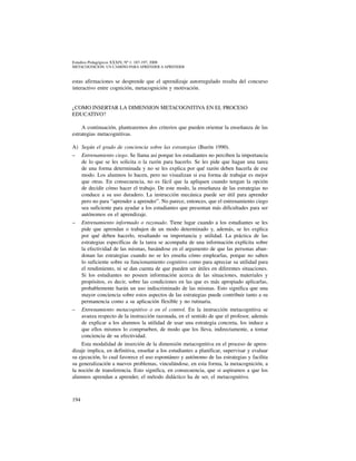 194
Estudios Pedagógicos XXXIV, Nº 1: 187-197, 2008
metacognicion: un camino para aprender a aprender
estas afirmaciones se desprende que el aprendizaje autorregulado resulta del concurso
interactivo entre cognición, metacognición y motivación.
¿COMO INSERTAR LA DIMENSION METACOGNITIVA EN EL PROCESO
EDUCATIVO?
A continuación, plantearemos dos criterios que pueden orientar la enseñanza de las
estrategias metacognitivas.
A) 	Según el grado de conciencia sobre las estrategias (Burón 1990).
–	 Entrenamiento ciego. Se llama así porque los estudiantes no perciben la importancia
de lo que se les solicita o la razón para hacerlo. Se les pide que hagan una tarea
de una forma determinada y no se les explica por qué razón deben hacerla de ese
modo. Los alumnos lo hacen, pero no visualizan si esa forma de trabajar es mejor
que otras. En consecuencia, no es fácil que la apliquen cuando tengan la opción
de decidir cómo hacer el trabajo. De este modo, la enseñanza de las estrategias no
conduce a su uso duradero. La instrucción mecánica puede ser útil para aprender
pero no para “aprender a aprender”. No parece, entonces, que el entrenamiento ciego
sea suficiente para ayudar a los estudiantes que presentan más dificultades para ser
autónomos en el aprendizaje.
–	 Entrenamiento informado o razonado. Tiene lugar cuando a los estudiantes se les
pide que aprendan o trabajen de un modo determinado y, además, se les explica
por qué deben hacerlo, resaltando su importancia y utilidad. La práctica de las
estrategias específicas de la tarea se acompaña de una información explícita sobre
la efectividad de las mismas, basándose en el argumento de que las personas aban-
donan las estrategias cuando no se les enseña cómo emplearlas, porque no saben
lo suficiente sobre su funcionamiento cognitivo como para apreciar su utilidad para
el rendimiento, ni se dan cuenta de que pueden ser útiles en diferentes situaciones.
Si los estudiantes no poseen información acerca de las situaciones, materiales y
propósitos, es decir, sobre las condiciones en las que es más apropiado aplicarlas,
probablemente harán un uso indiscriminado de las mismas. Esto significa que una
mayor conciencia sobre estos aspectos de las estrategias puede contribuir tanto a su
permanencia como a su aplicación flexible y no rutinaria.
–	 Entrenamiento metacognitivo o en el control. En la instrucción metacognitiva se
avanza respecto de la instrucción razonada, en el sentido de que el profesor, además
de explicar a los alumnos la utilidad de usar una estrategia concreta, los induce a
que ellos mismos lo comprueben, de modo que los lleva, indirectamente, a tomar
conciencia de su efectividad.
Esta modalidad de inserción de la dimensión metacognitiva en el proceso de apren-
dizaje implica, en definitiva, enseñar a los estudiantes a planificar, supervisar y evaluar
su ejecución, lo cual favorece el uso espontáneo y autónomo de las estrategias y facilita
su generalización a nuevos problemas, vinculándose, en esta forma, la metacognición, a
la noción de transferencia. Esto significa, en consecuencia, que si aspiramos a que los
alumnos aprendan a aprender, el método didáctico ha de ser, el metacognitivo.
 