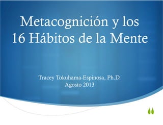  
Metacognición y los
16 Hábitos de la Mente	
  
	
  
	
  
	
  
	
  
	
  
	
  
	
  
	
  
Tracey Tokuhama-Espinosa, Ph.D.
Agosto 2013
	
  
	
  
SS
 